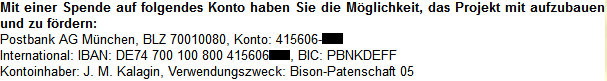 Postbank AG München, BLZ 70010080, Konto: 415606-XXX International: IBAN: DE74 700 100 800 415606XXX, BIC: PBNKDEFF Kontoinhaber: J. M. Kalagin, Verwendungszweck: Bison-Patenschaft 05